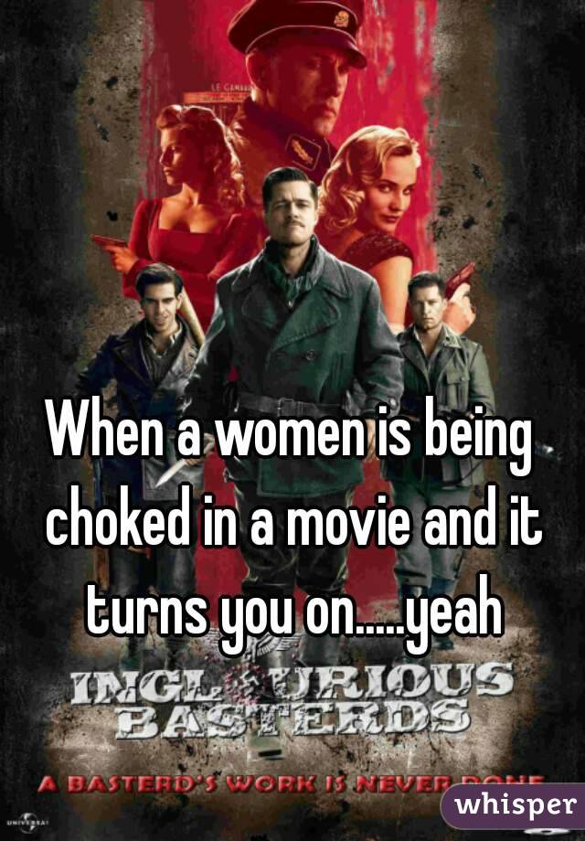 When a women is being choked in a movie and it turns you on.....yeah