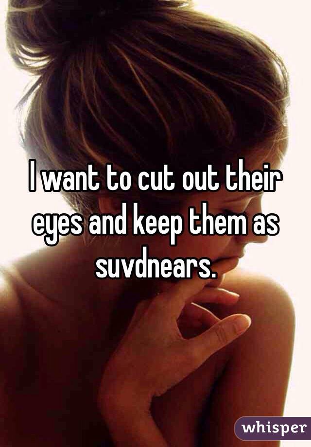 I want to cut out their eyes and keep them as suvdnears.