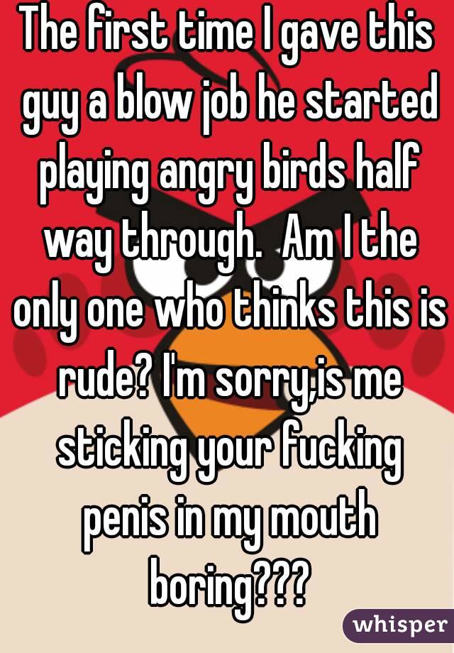 The first time I gave this guy a blow job he started playing angry birds half way through.  Am I the only one who thinks this is rude? I'm sorry,is me sticking your fucking penis in my mouth boring???