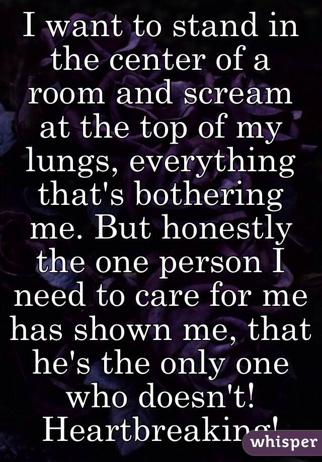 I want to stand in the center of a room and scream at the top of my lungs, everything that's bothering me. But honestly the one person I need to care for me has shown me, that he's the only one who doesn't! Heartbreaking!