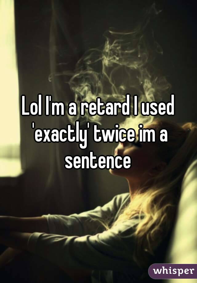 Lol I'm a retard I used 'exactly' twice im a sentence 