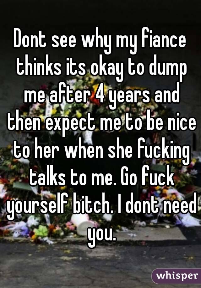 Dont see why my fiance thinks its okay to dump me after 4 years and then expect me to be nice to her when she fucking talks to me. Go fuck yourself bitch. I dont need you.