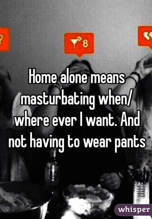 Home alone means masturbating when/where ever I want. And not having to wear pants