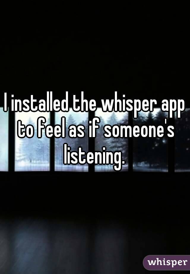 I installed the whisper app to feel as if someone's listening. 