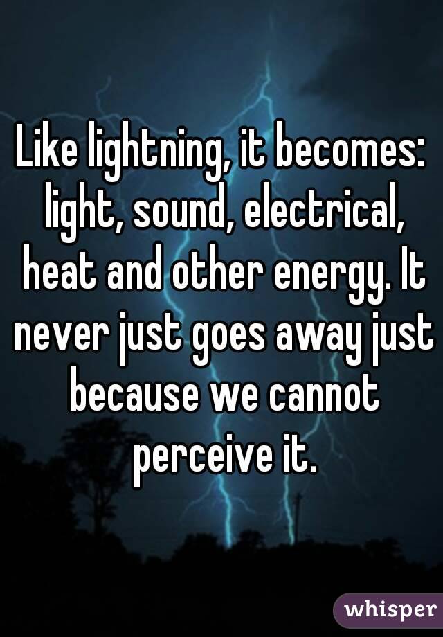 Like lightning, it becomes: light, sound, electrical, heat and other energy. It never just goes away just because we cannot perceive it.
