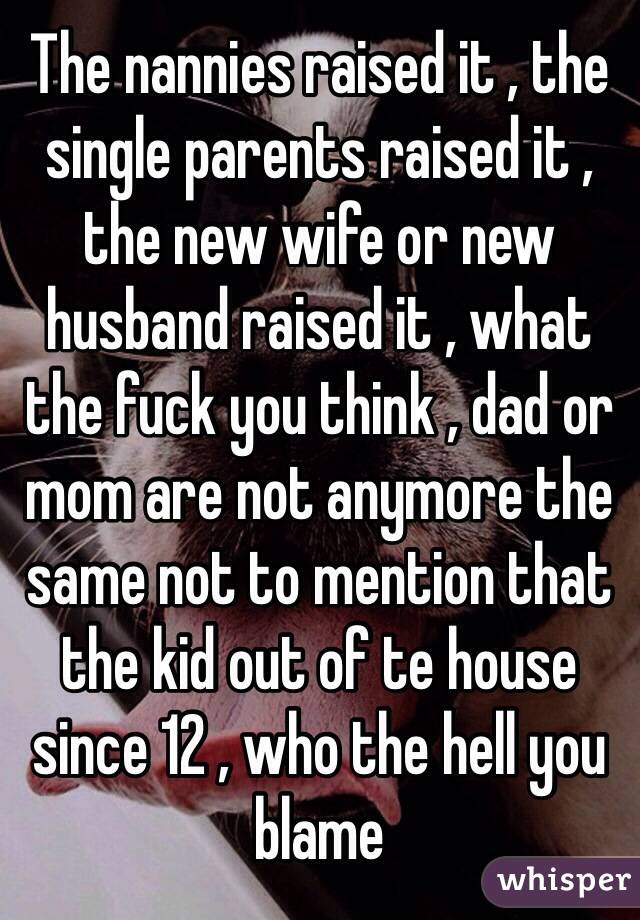 The nannies raised it , the single parents raised it , the new wife or new husband raised it , what the fuck you think , dad or mom are not anymore the same not to mention that the kid out of te house since 12 , who the hell you blame