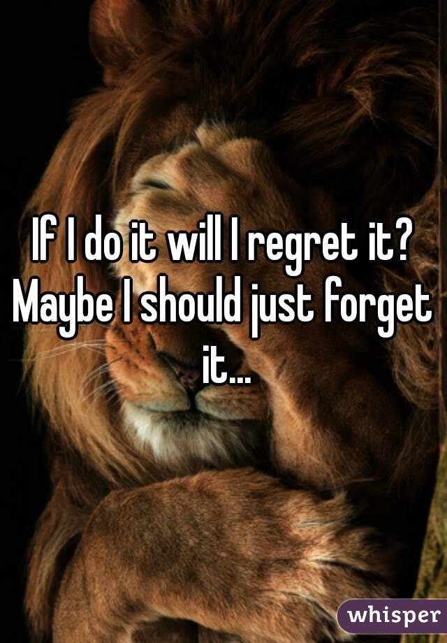 If I do it will I regret it?
Maybe I should just forget it...