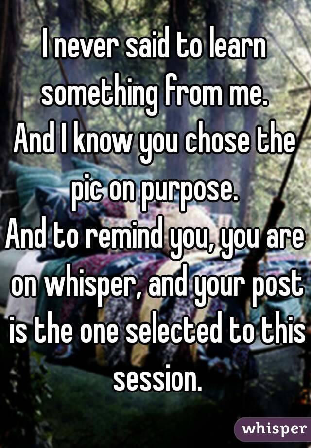 I never said to learn something from me. 
And I know you chose the pic on purpose. 
And to remind you, you are on whisper, and your post is the one selected to this session.