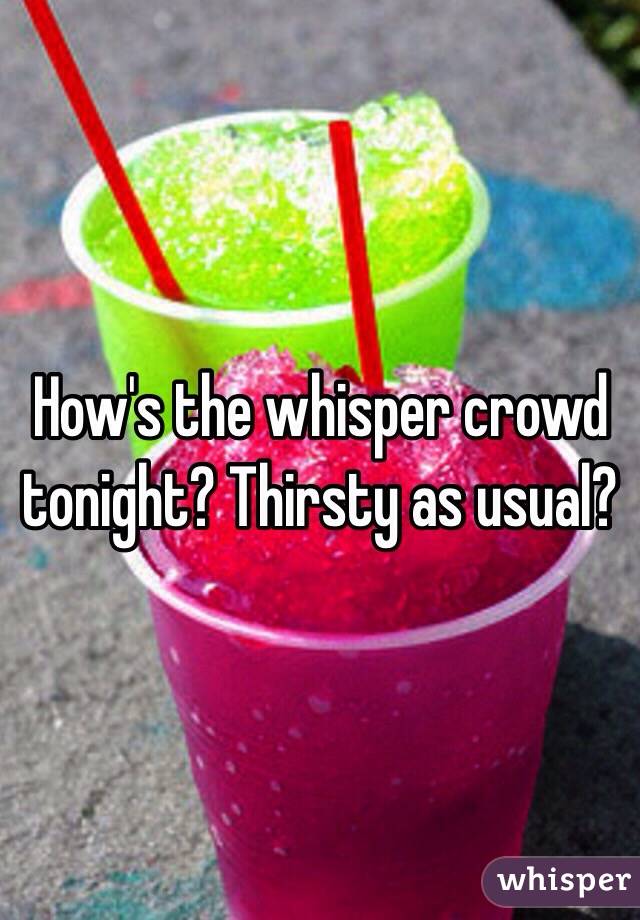 How's the whisper crowd tonight? Thirsty as usual?