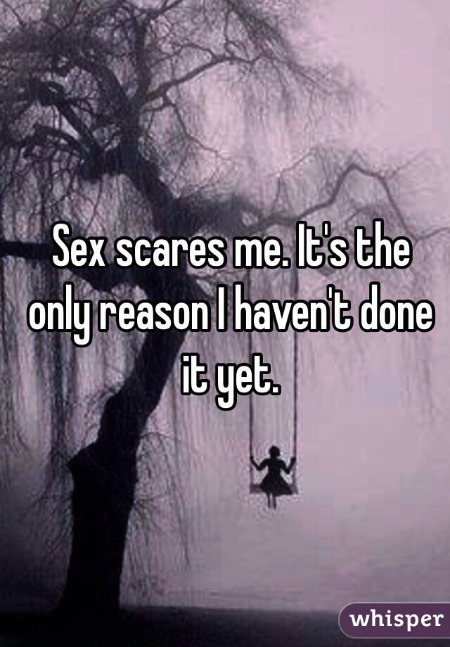 Sex scares me. It's the only reason I haven't done it yet. 