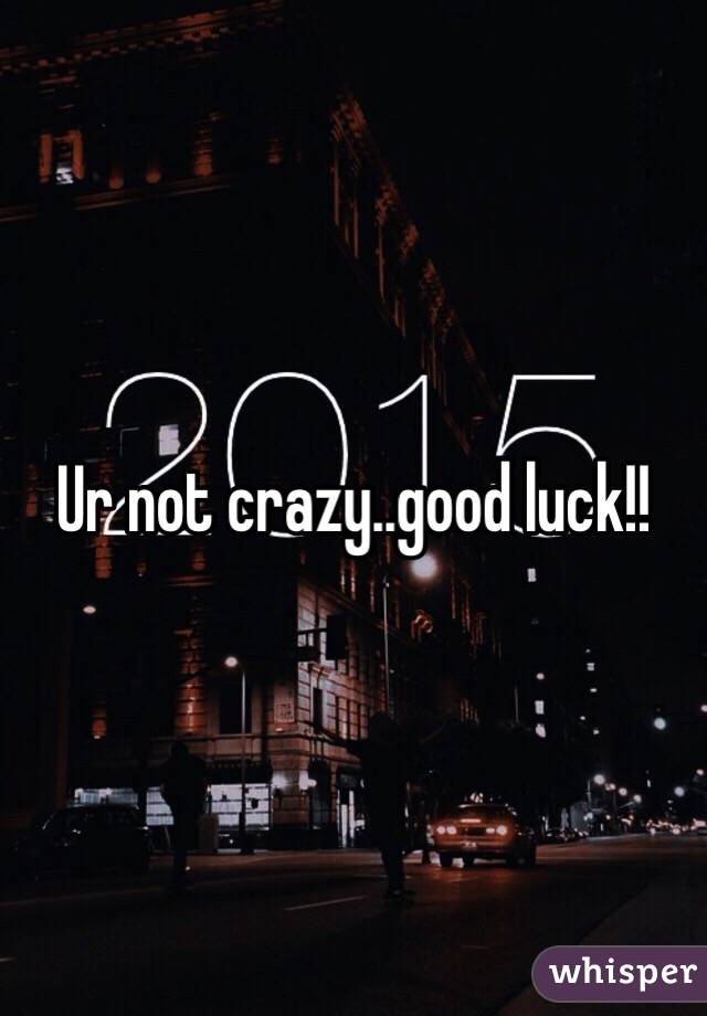 Ur not crazy..good luck!!