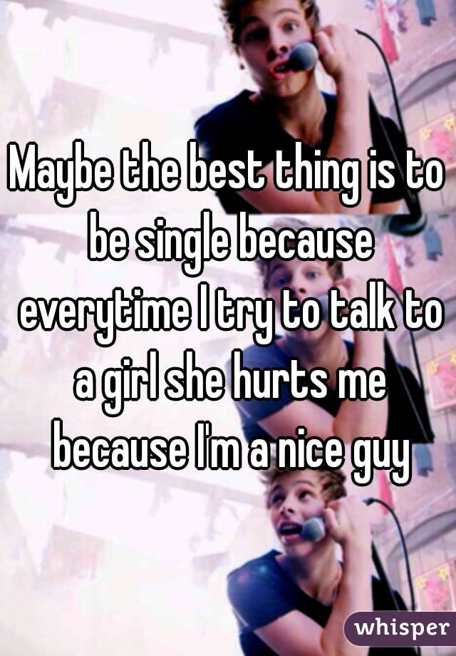 Maybe the best thing is to be single because everytime I try to talk to a girl she hurts me because I'm a nice guy