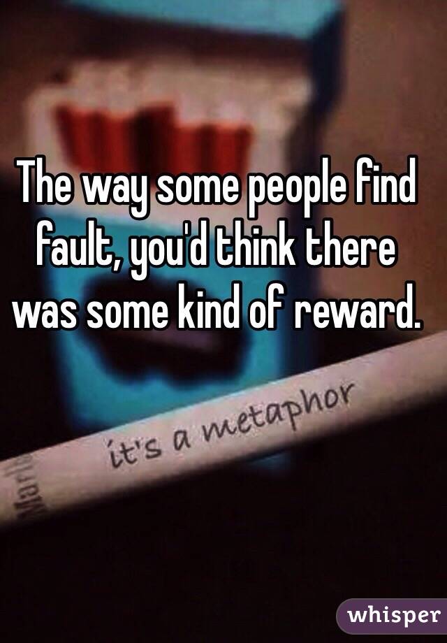  The way some people find fault, you'd think there was some kind of reward.
