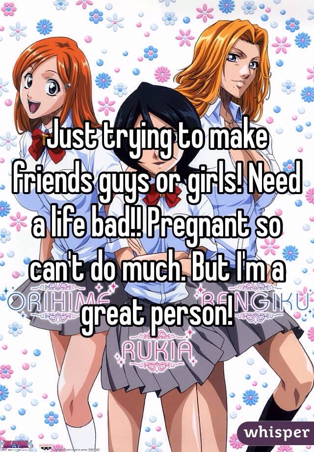 Just trying to make friends guys or girls! Need a life bad!! Pregnant so can't do much. But I'm a great person!