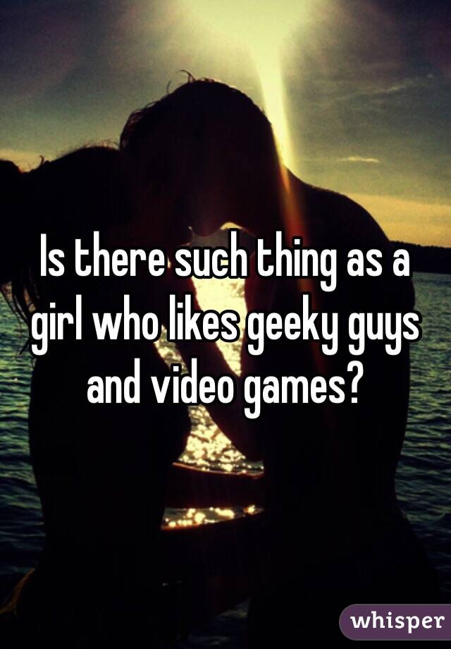 Is there such thing as a girl who likes geeky guys and video games?