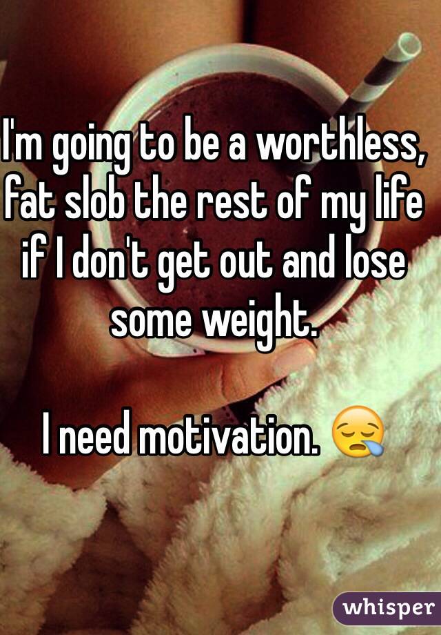 I'm going to be a worthless, fat slob the rest of my life if I don't get out and lose some weight.

I need motivation. 😪