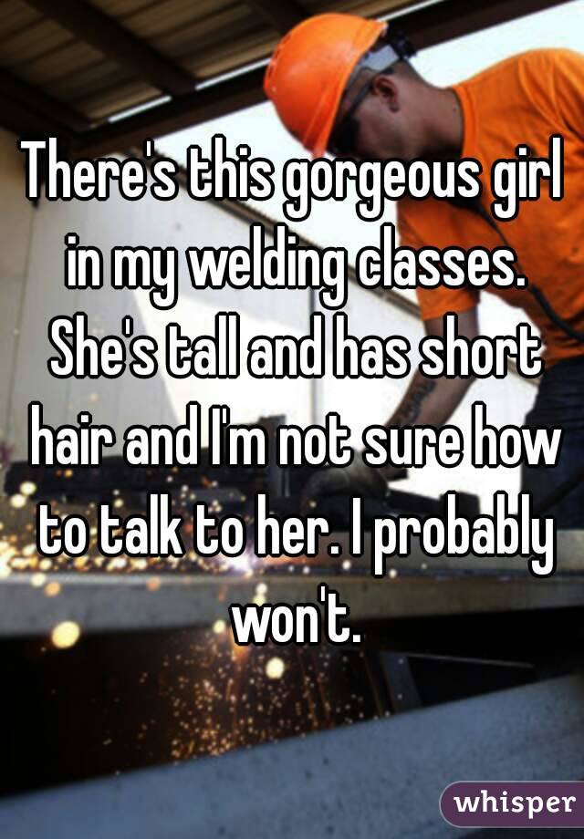 There's this gorgeous girl in my welding classes. She's tall and has short hair and I'm not sure how to talk to her. I probably won't.