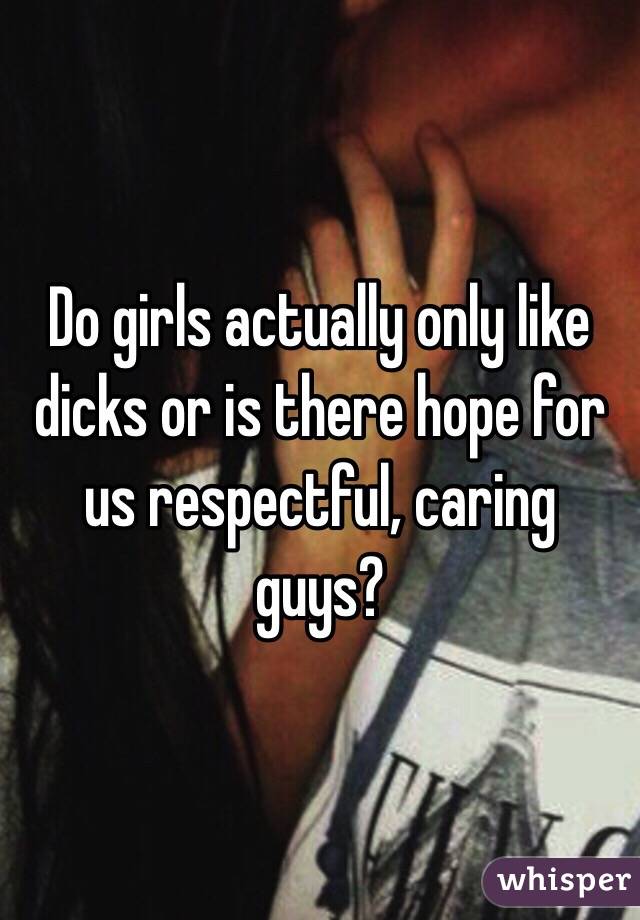 Do girls actually only like dicks or is there hope for us respectful, caring guys?