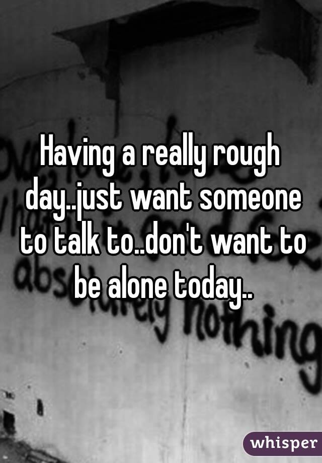 Having a really rough day..just want someone to talk to..don't want to be alone today..