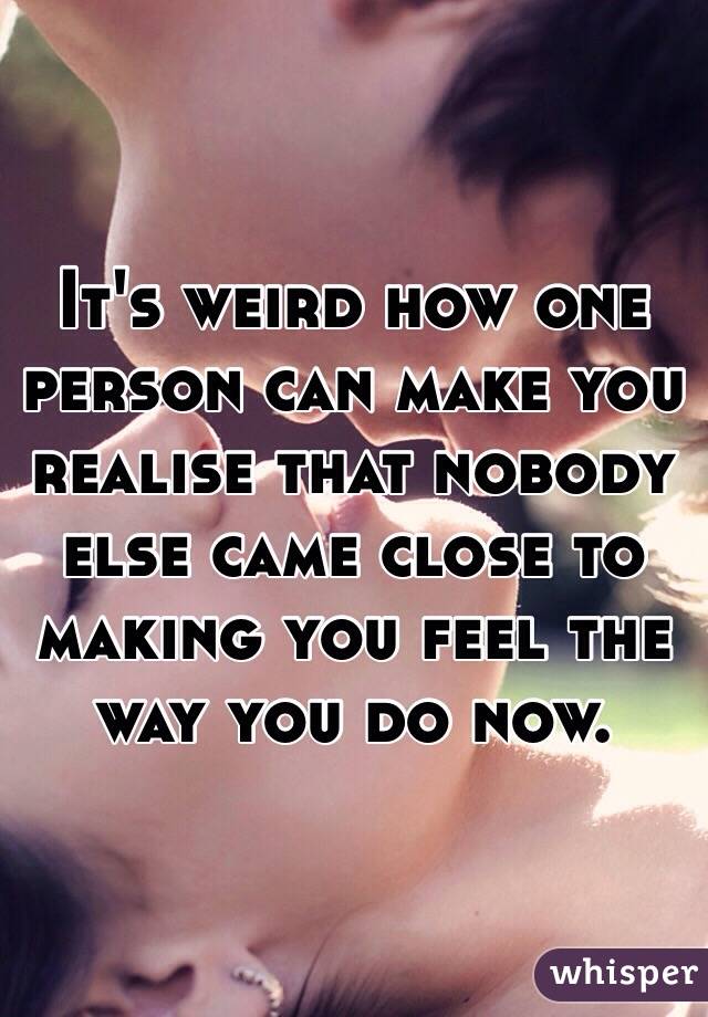 It's weird how one person can make you realise that nobody else came close to making you feel the way you do now. 