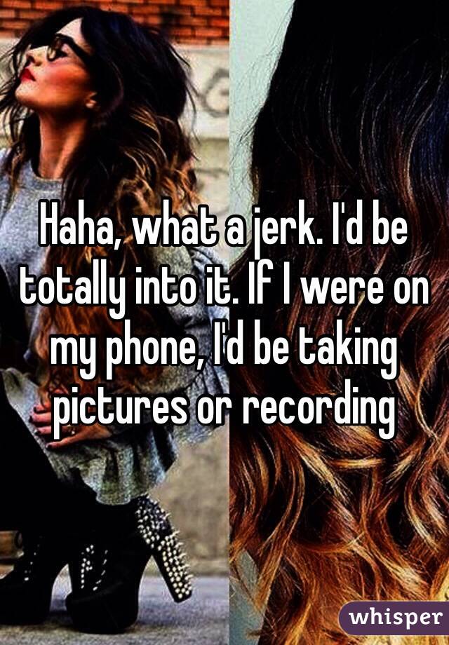 Haha, what a jerk. I'd be totally into it. If I were on my phone, I'd be taking pictures or recording