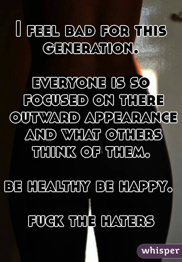 I feel bad for this generation. 

everyone is so focused on there outward appearance and what others think of them. 

be healthy be happy.  
fuck the haters