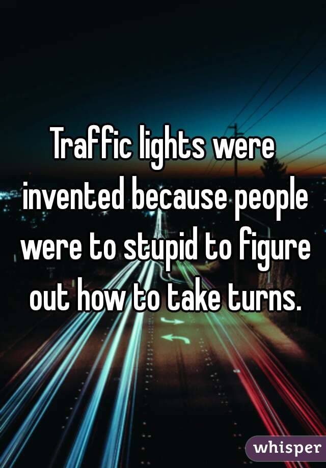 Traffic lights were invented because people were to stupid to figure out how to take turns.