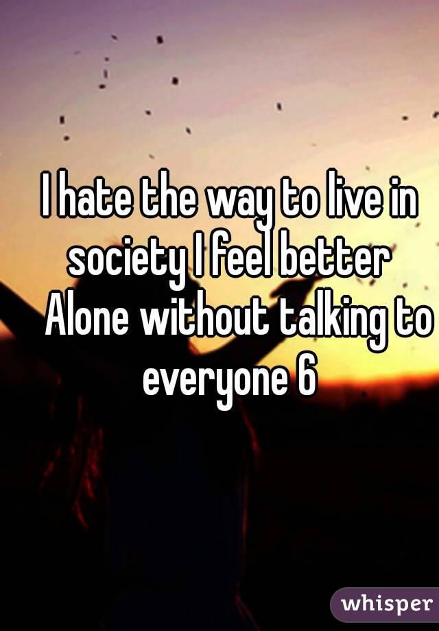 I hate the way to live in society I feel better 
  Alone without talking to everyone 6 
