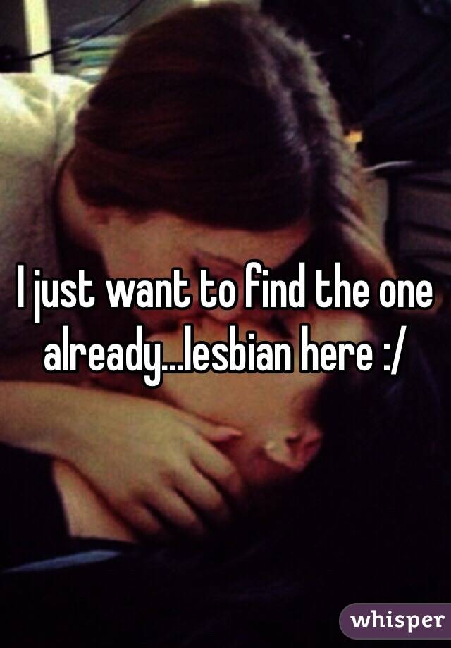 I just want to find the one already...lesbian here :/