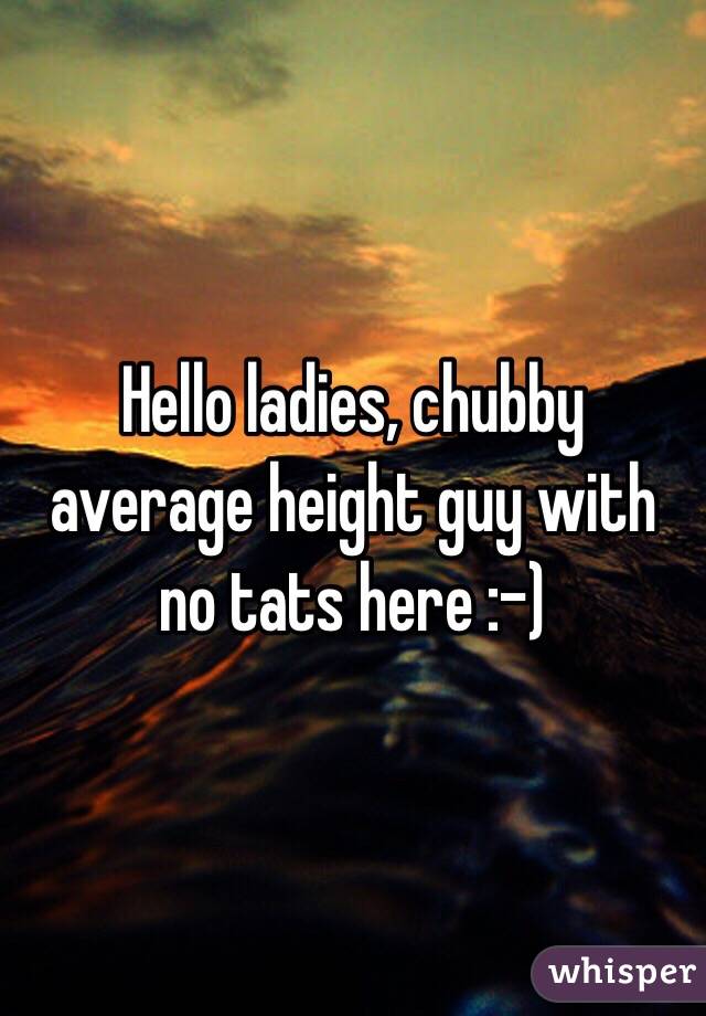 Hello ladies, chubby average height guy with no tats here :-)