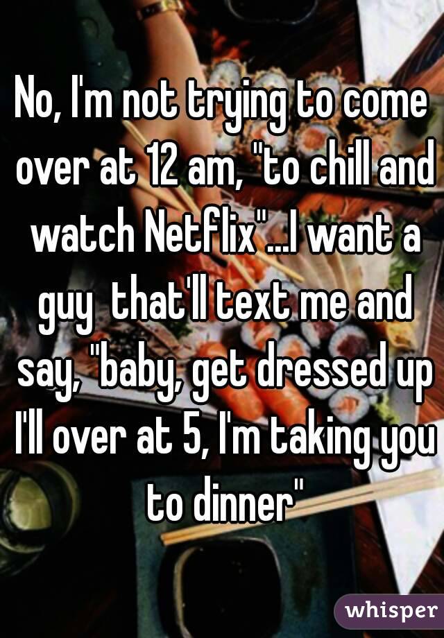 No, I'm not trying to come over at 12 am, "to chill and watch Netflix"...I want a guy  that'll text me and say, "baby, get dressed up I'll over at 5, I'm taking you to dinner"