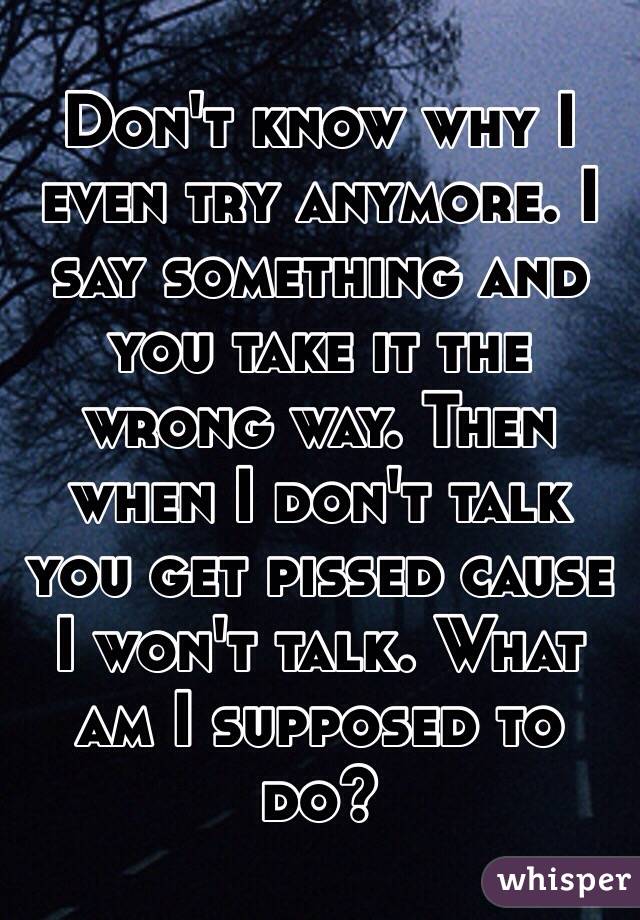 Don't know why I even try anymore. I say something and you take it the wrong way. Then when I don't talk you get pissed cause I won't talk. What am I supposed to do?