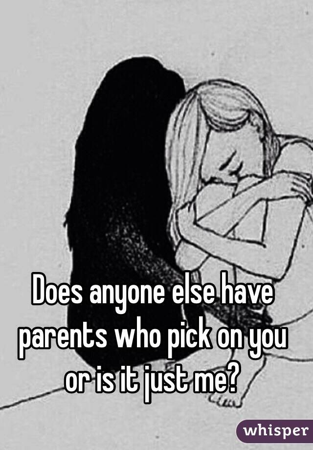 Does anyone else have parents who pick on you or is it just me? 