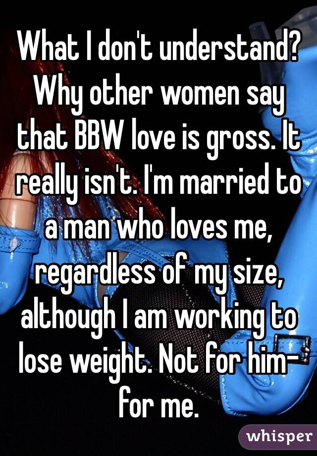 What I don't understand? Why other women say that BBW love is gross. It really isn't. I'm married to a man who loves me, regardless of my size, although I am working to lose weight. Not for him-for me. 