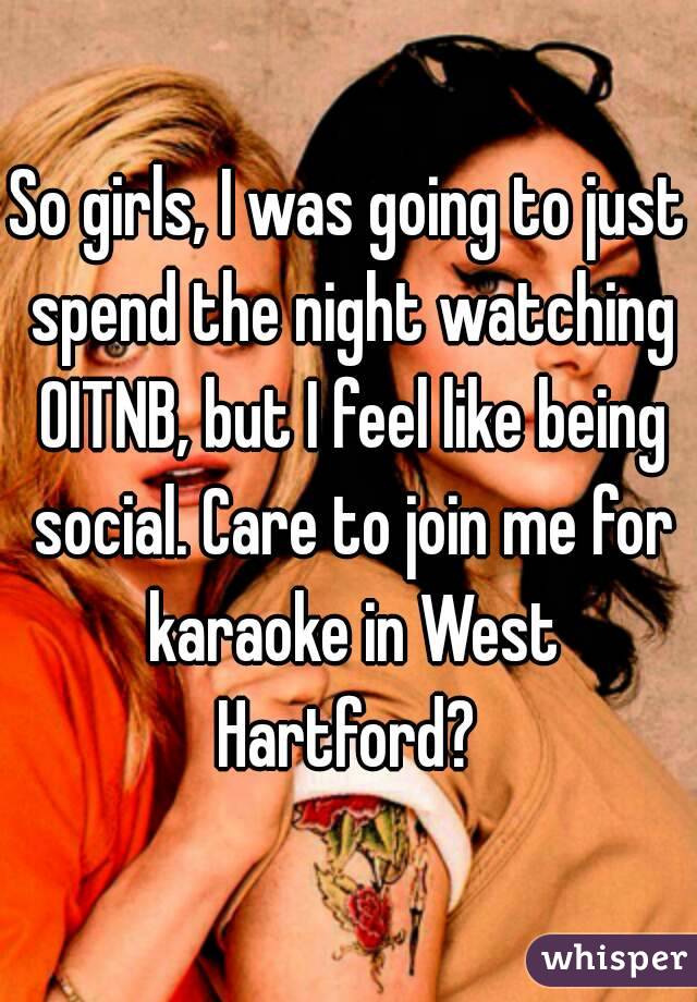 So girls, I was going to just spend the night watching OITNB, but I feel like being social. Care to join me for karaoke in West Hartford? 