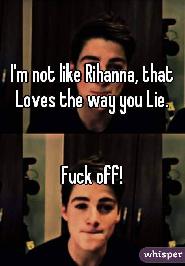 I'm not like Rihanna, that Loves the way you Lie. 


Fuck off!