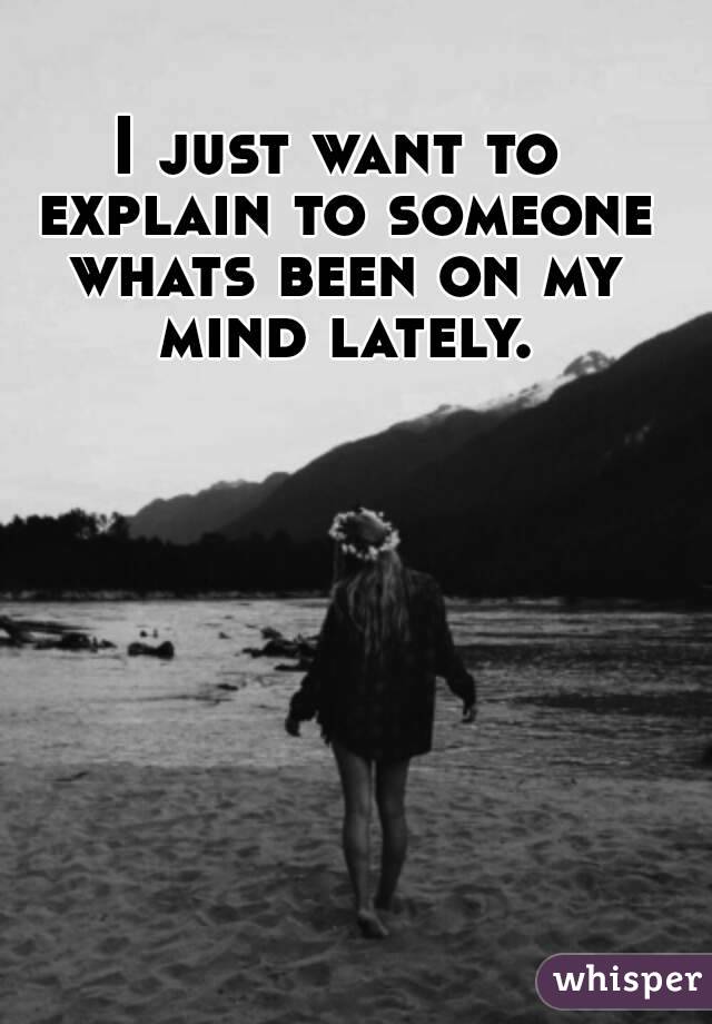 I just want to explain to someone whats been on my mind lately.