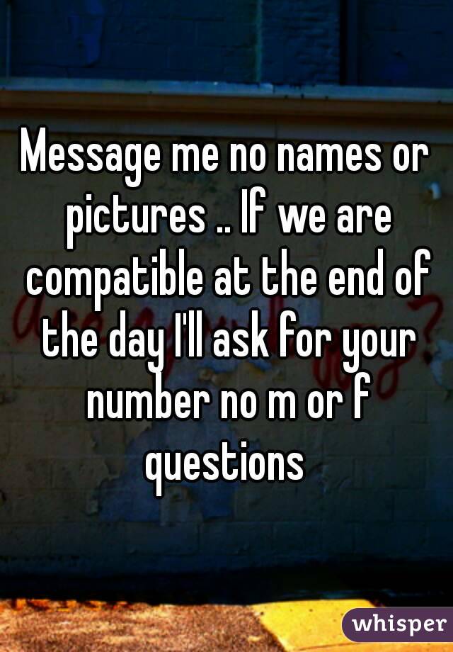 Message me no names or pictures .. If we are compatible at the end of the day I'll ask for your number no m or f questions 