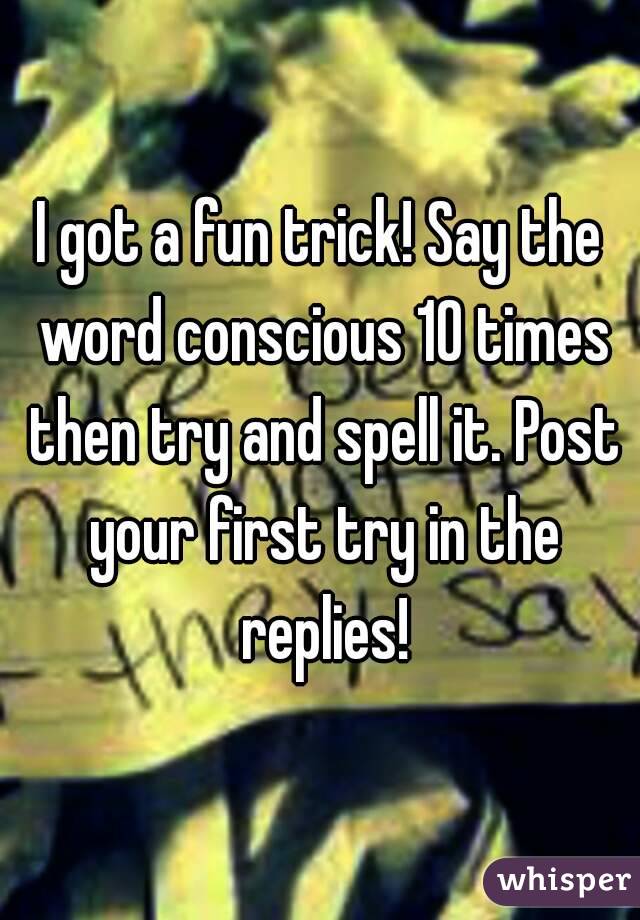 I got a fun trick! Say the word conscious 10 times then try and spell it. Post your first try in the replies!