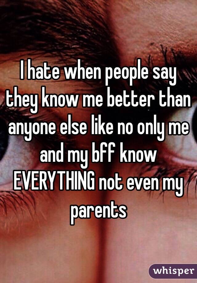 I hate when people say they know me better than anyone else like no only me and my bff know EVERYTHING not even my parents 