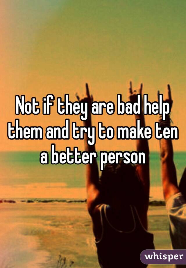 Not if they are bad help them and try to make ten a better person 