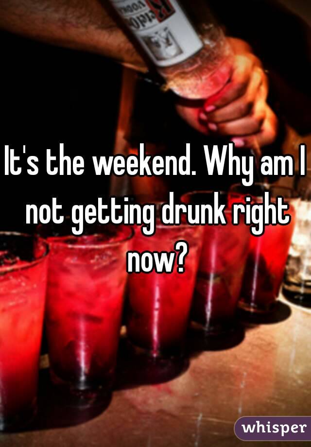 It's the weekend. Why am I not getting drunk right now?