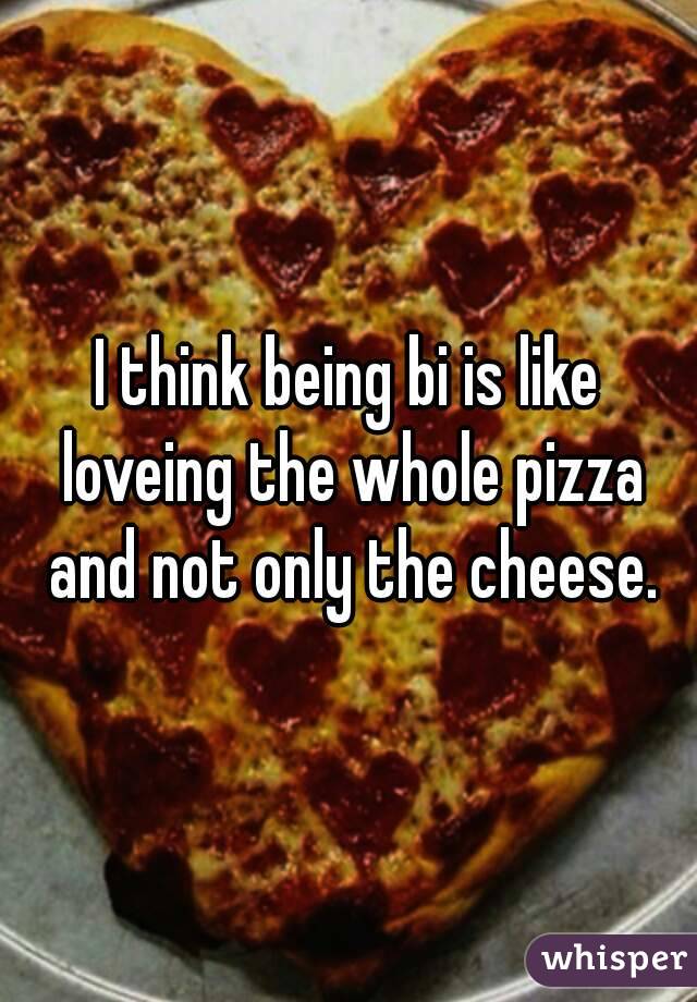 I think being bi is like loveing the whole pizza and not only the cheese.
