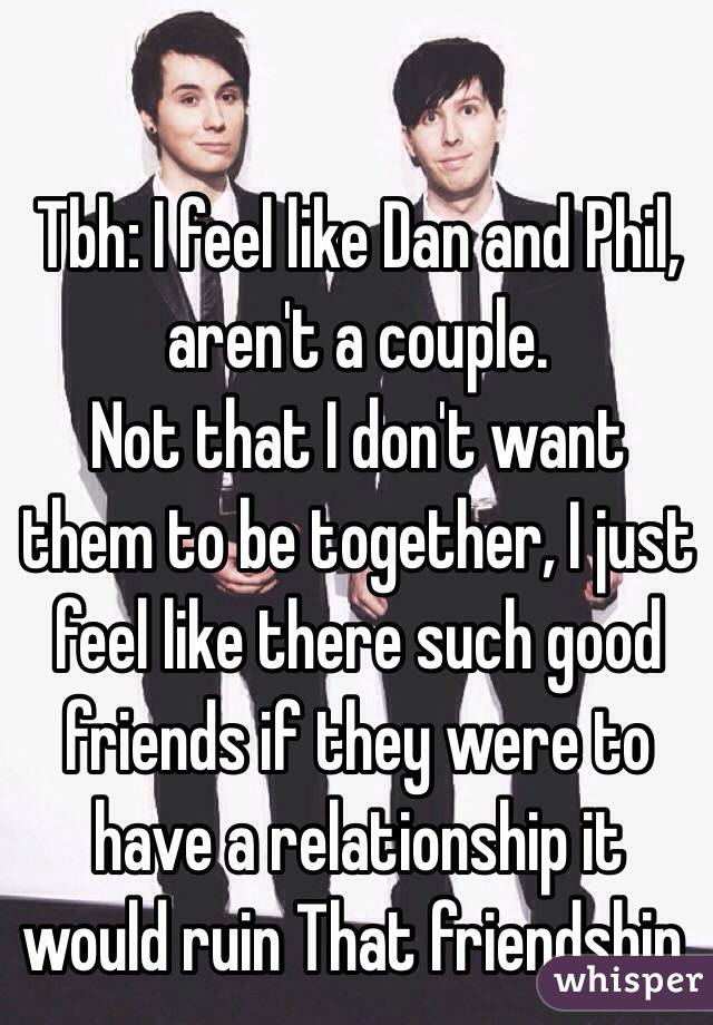 Tbh: I feel like Dan and Phil, aren't a couple. 
Not that I don't want them to be together, I just feel like there such good friends if they were to have a relationship it would ruin That friendship.