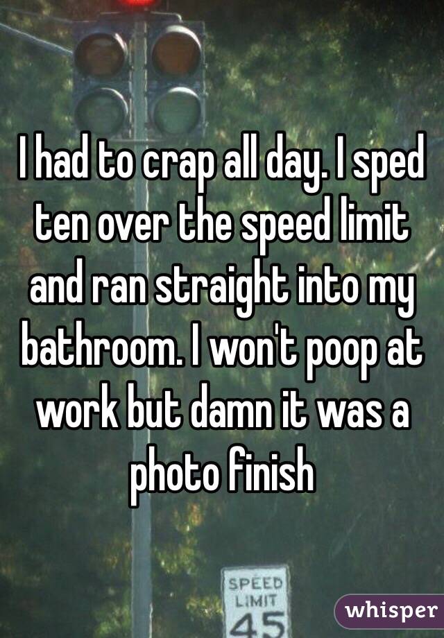 I had to crap all day. I sped ten over the speed limit and ran straight into my bathroom. I won't poop at work but damn it was a photo finish 