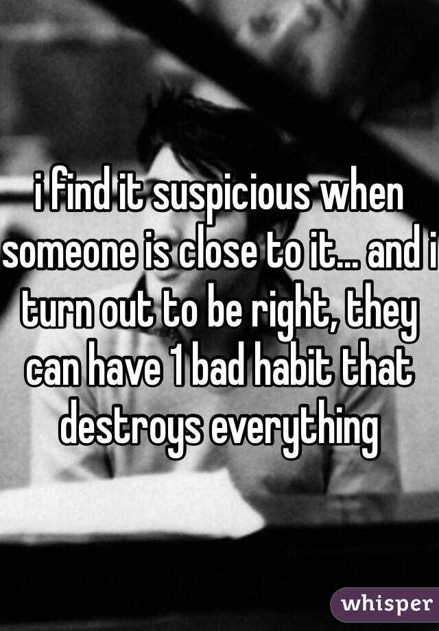 i find it suspicious when someone is close to it... and i turn out to be right, they can have 1 bad habit that destroys everything 