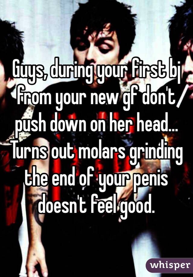 Guys, during your first bj from your new gf don't push down on her head... Turns out molars grinding the end of your penis doesn't feel good. 