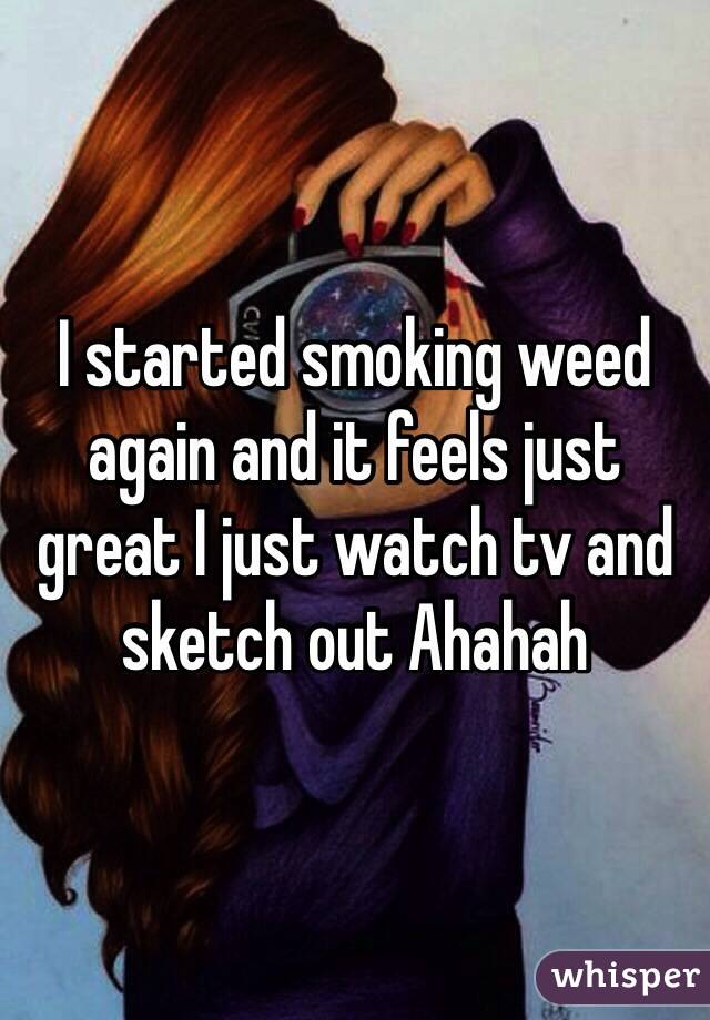 I started smoking weed again and it feels just great I just watch tv and sketch out Ahahah 