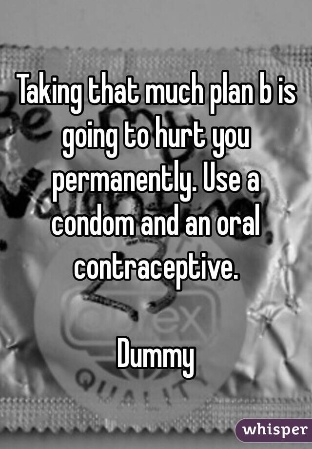 Taking that much plan b is going to hurt you permanently. Use a condom and an oral contraceptive. 

Dummy