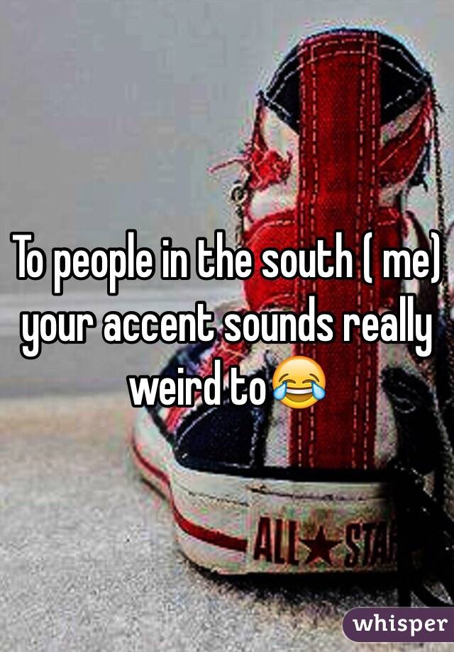 To people in the south ( me) your accent sounds really weird to😂